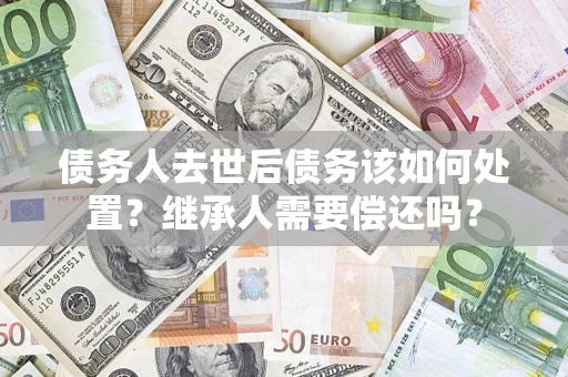 武汉债务人去世后债务该如何处置？继承人需要偿还吗？